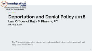Deportation and Denial Policy 2018
Law Offices of Rajiv S. Khanna, PC
16 July 2018
The Trump administration intends to couple denial with deportation (removal) and
deny cases without RFE
1
 