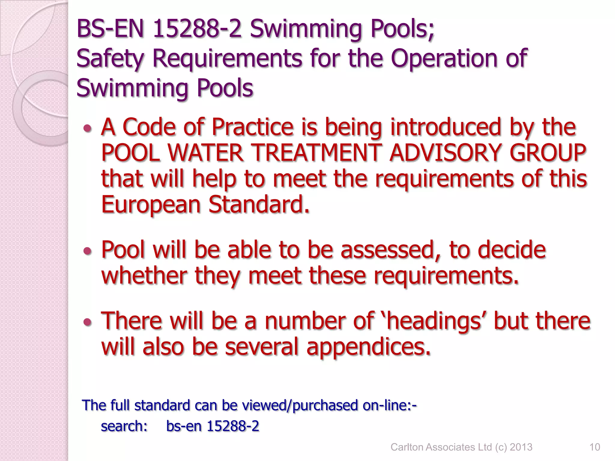 BS-EN 15288-2 Swimming Pools;
Safety Requirements for the Operation of
Swimming Pools
 A Code of Practice is being introduced by the
POOL WATER TREATMENT ADVISORY GROUP
that will help to meet the requirements of this
European Standard.
 Pool will be able to be assessed, to decide
whether they meet these requirements.
 There will be a number of ‘headings’ but there
will also be several appendices.
The full standard can be viewed/purchased on-line:-
search: bs-en 15288-2
10Carlton Associates Ltd (c) 2013
 