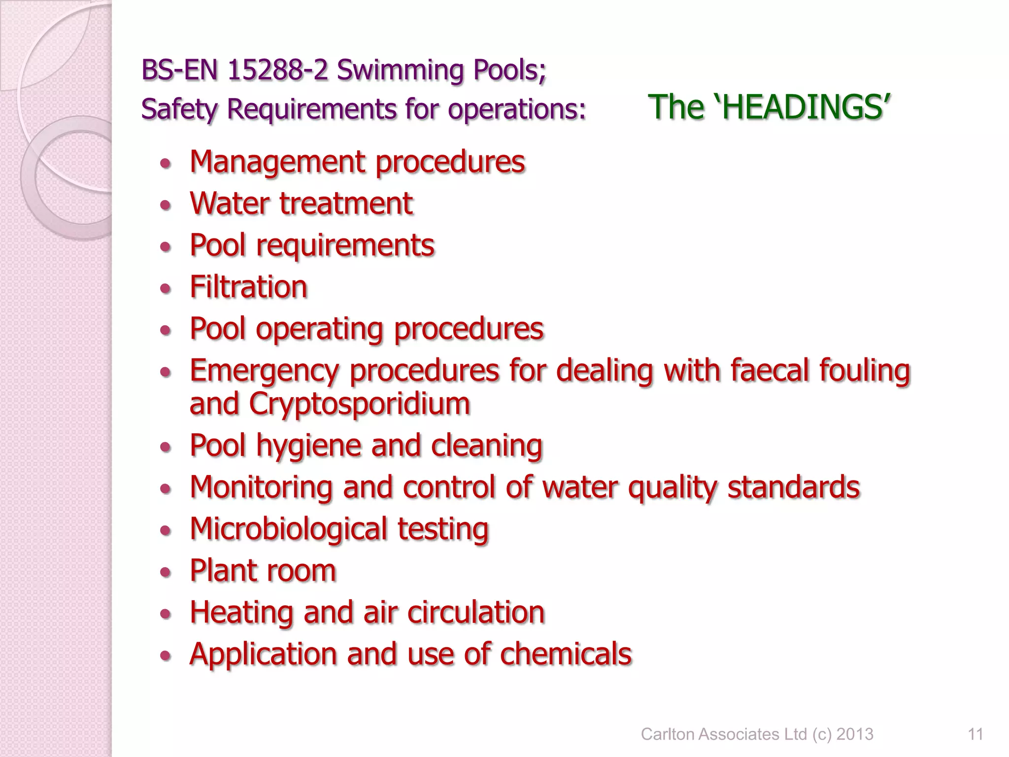 BS-EN 15288-2 Swimming Pools;
Safety Requirements for operations: The ‘HEADINGS’
 Management procedures
 Water treatment
 Pool requirements
 Filtration
 Pool operating procedures
 Emergency procedures for dealing with faecal fouling
and Cryptosporidium
 Pool hygiene and cleaning
 Monitoring and control of water quality standards
 Microbiological testing
 Plant room
 Heating and air circulation
 Application and use of chemicals
11Carlton Associates Ltd (c) 2013
 