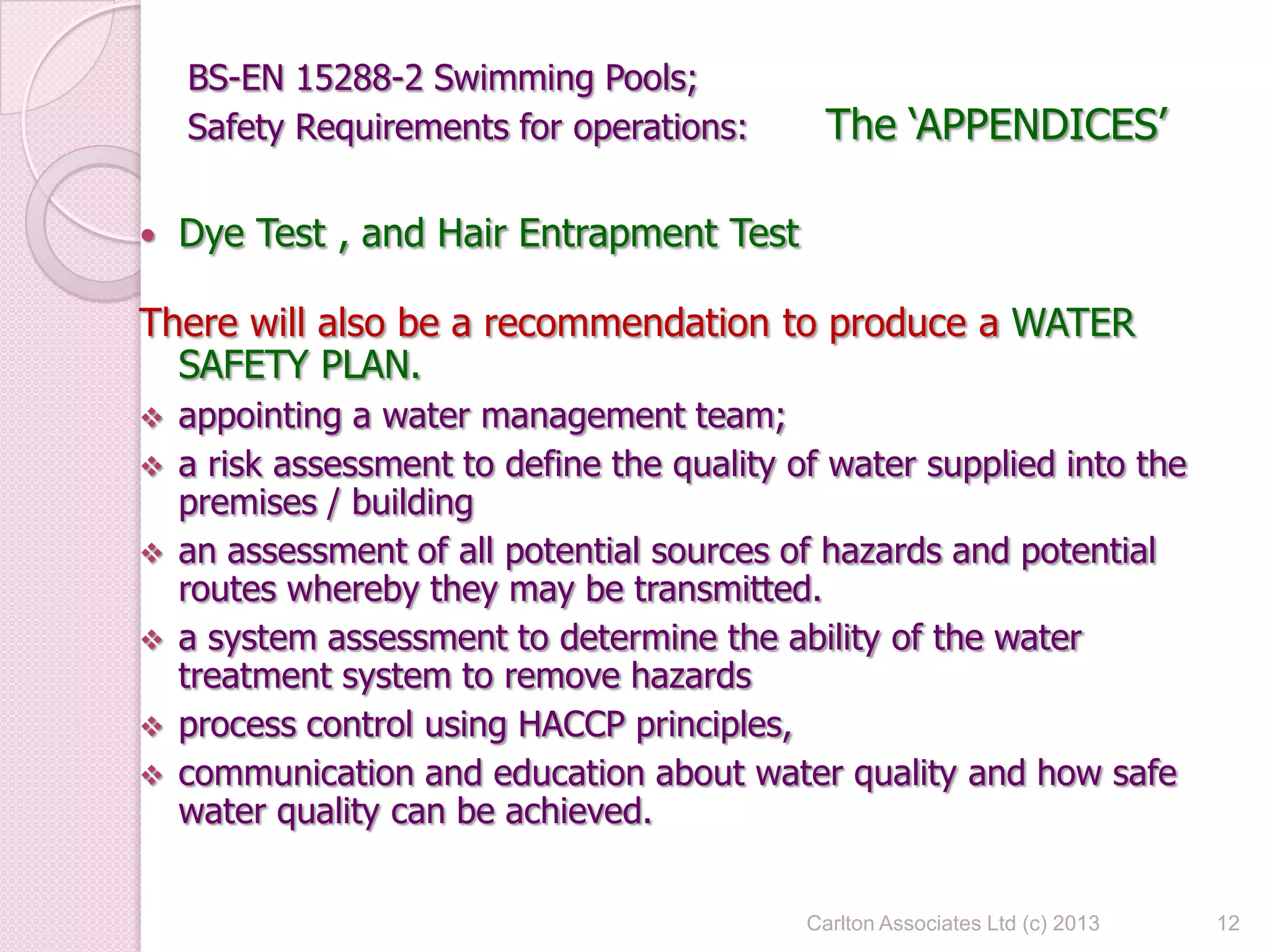BS-EN 15288-2 Swimming Pools;
Safety Requirements for operations: The ‘APPENDICES’
 Dye Test , and Hair Entrapment Test
There will also be a recommendation to produce a WATER
SAFETY PLAN.
 appointing a water management team;
 a risk assessment to define the quality of water supplied into the
premises / building
 an assessment of all potential sources of hazards and potential
routes whereby they may be transmitted.
 a system assessment to determine the ability of the water
treatment system to remove hazards
 process control using HACCP principles,
 communication and education about water quality and how safe
water quality can be achieved.
12Carlton Associates Ltd (c) 2013
 