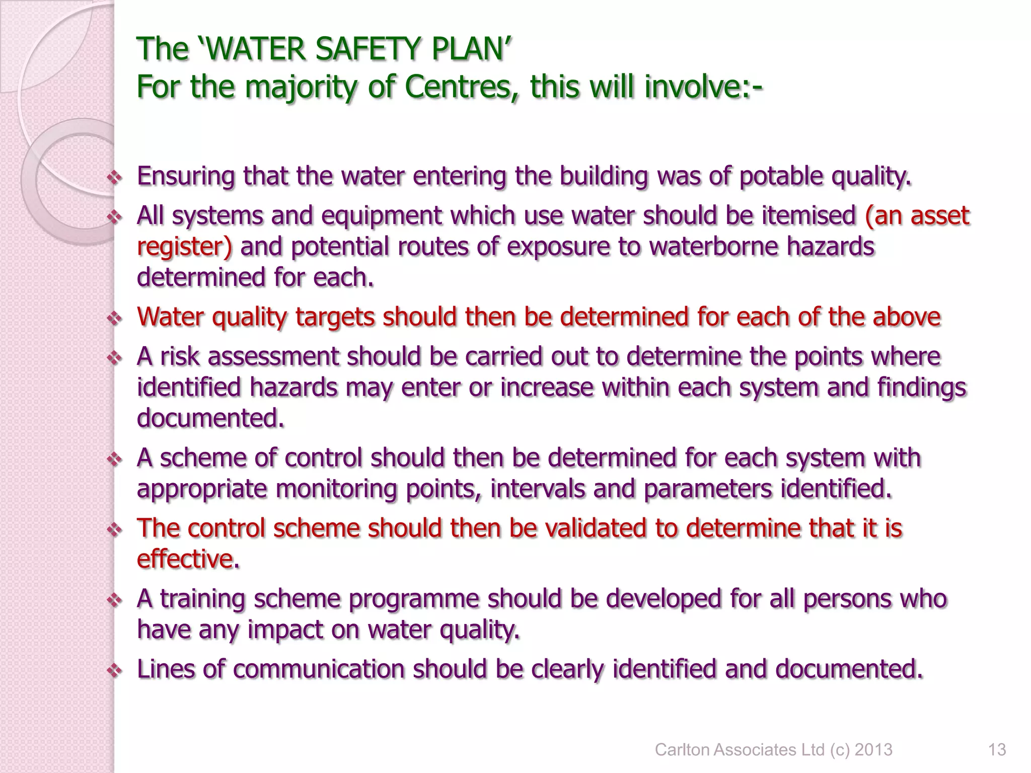 The ‘WATER SAFETY PLAN’
For the majority of Centres, this will involve:-
 Ensuring that the water entering the building was of potable quality.
 All systems and equipment which use water should be itemised (an asset
register) and potential routes of exposure to waterborne hazards
determined for each.
 Water quality targets should then be determined for each of the above
 A risk assessment should be carried out to determine the points where
identified hazards may enter or increase within each system and findings
documented.
 A scheme of control should then be determined for each system with
appropriate monitoring points, intervals and parameters identified.
 The control scheme should then be validated to determine that it is
effective.
 A training scheme programme should be developed for all persons who
have any impact on water quality.
 Lines of communication should be clearly identified and documented.
13Carlton Associates Ltd (c) 2013
 