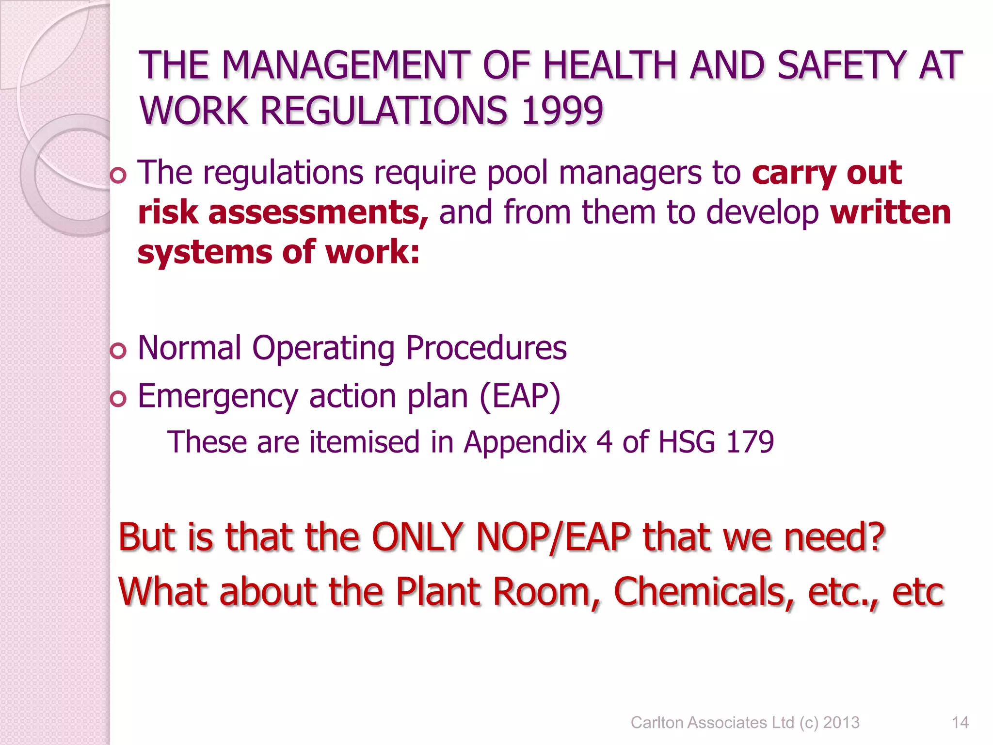 Carlton Associates Ltd (c) 2013 14
THE MANAGEMENT OF HEALTH AND SAFETY AT
WORK REGULATIONS 1999
 The regulations require pool managers to carry out
risk assessments, and from them to develop written
systems of work:
 Normal Operating Procedures
 Emergency action plan (EAP)
These are itemised in Appendix 4 of HSG 179
But is that the ONLY NOP/EAP that we need?
What about the Plant Room, Chemicals, etc., etc
 
