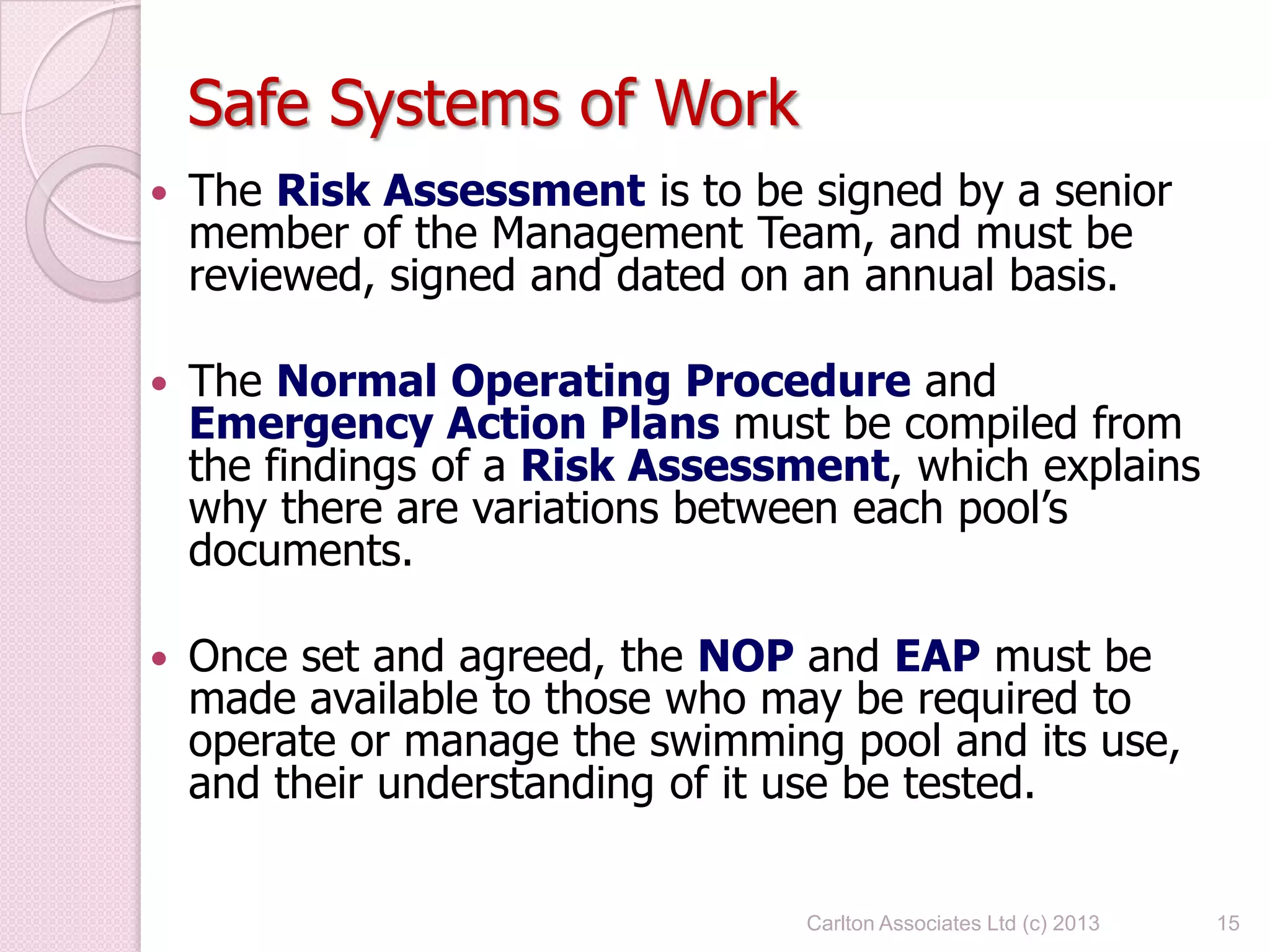Safe Systems of Work
 The Risk Assessment is to be signed by a senior
member of the Management Team, and must be
reviewed, signed and dated on an annual basis.
 The Normal Operating Procedure and
Emergency Action Plans must be compiled from
the findings of a Risk Assessment, which explains
why there are variations between each pool’s
documents.
 Once set and agreed, the NOP and EAP must be
made available to those who may be required to
operate or manage the swimming pool and its use,
and their understanding of it use be tested.
15Carlton Associates Ltd (c) 2013
 