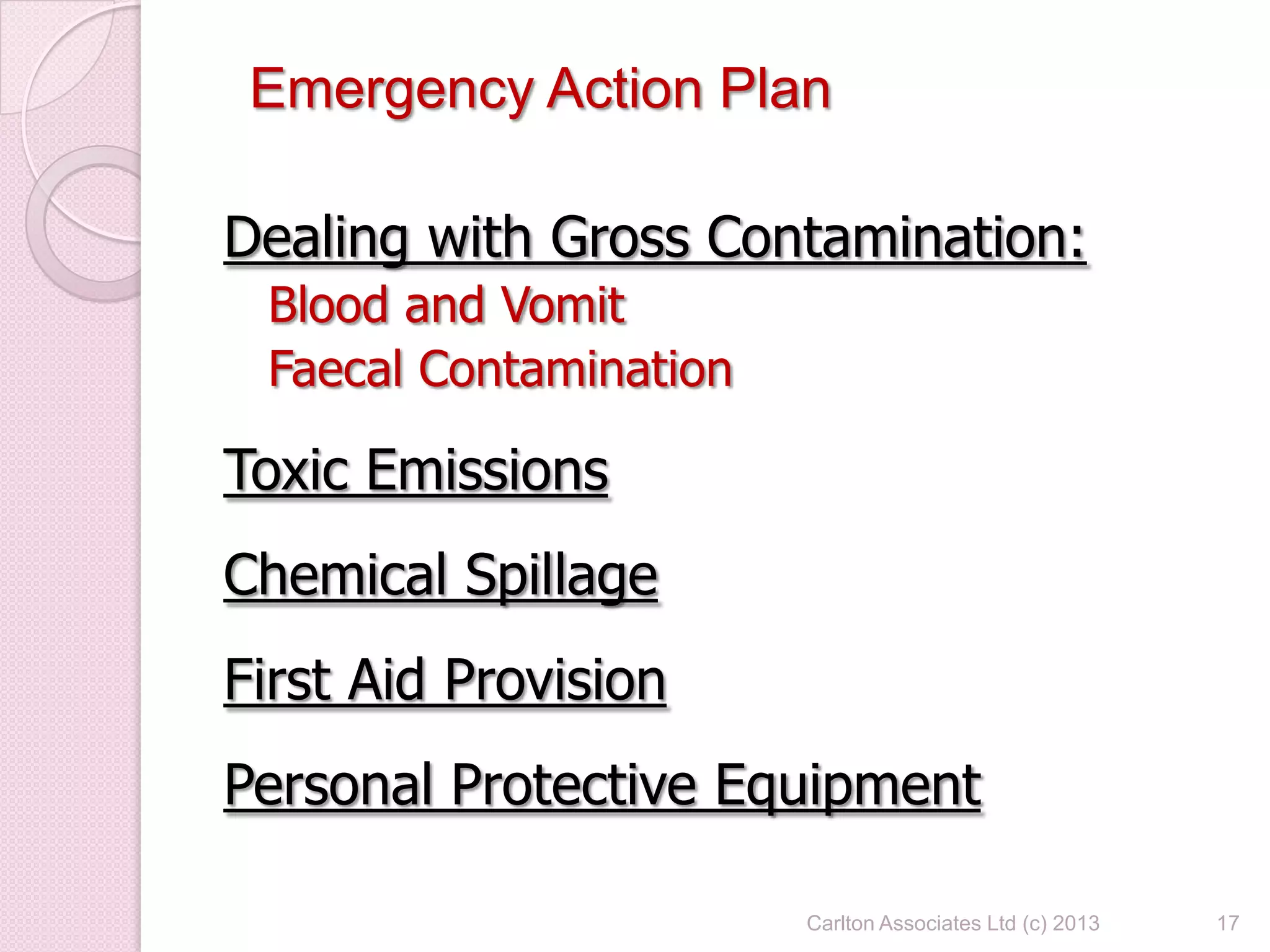 Dealing with Gross Contamination:
Blood and Vomit
Faecal Contamination
Toxic Emissions
Chemical Spillage
First Aid Provision
Personal Protective Equipment
17
Emergency Action Plan
Carlton Associates Ltd (c) 2013
 
