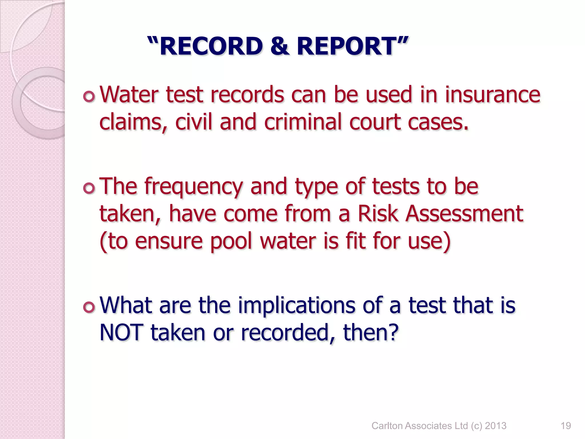 19
“RECORD & REPORT”
 Water test records can be used in insurance
claims, civil and criminal court cases.
 The frequency and type of tests to be
taken, have come from a Risk Assessment
(to ensure pool water is fit for use)
 What are the implications of a test that is
NOT taken or recorded, then?
Carlton Associates Ltd (c) 2013
 