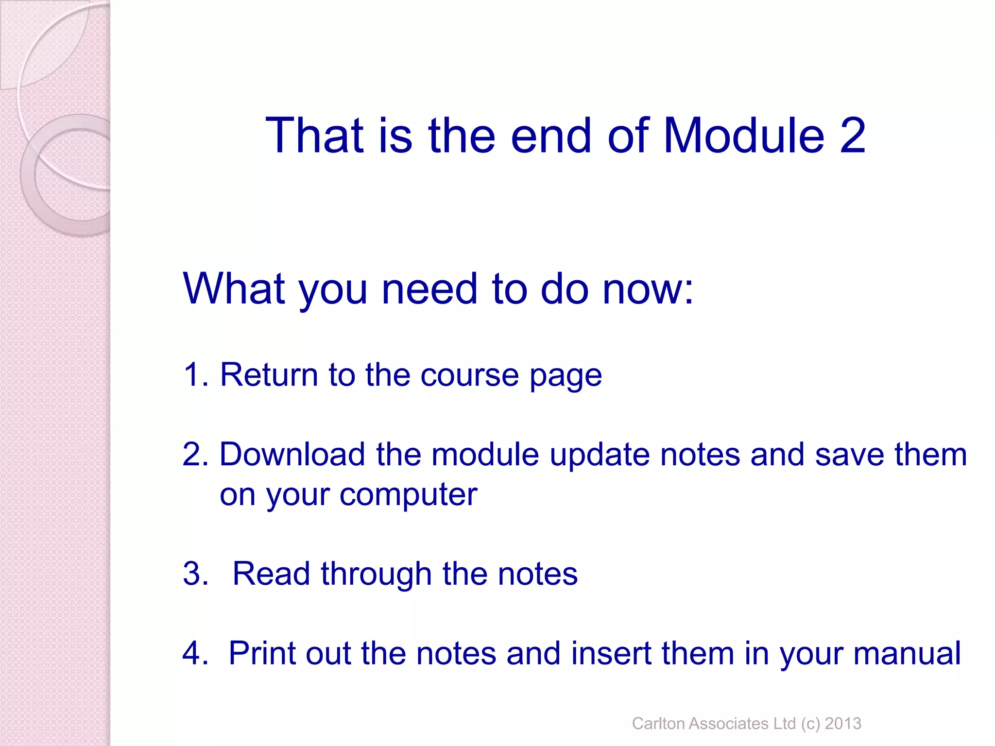 Carlton Associates Ltd (c) 2013
That is the end of Module 2
What you need to do now:
1. Return to the course page
2. Download the module update notes and save them
on your computer
3. Read through the notes
4. Print out the notes and insert them in your manual
 