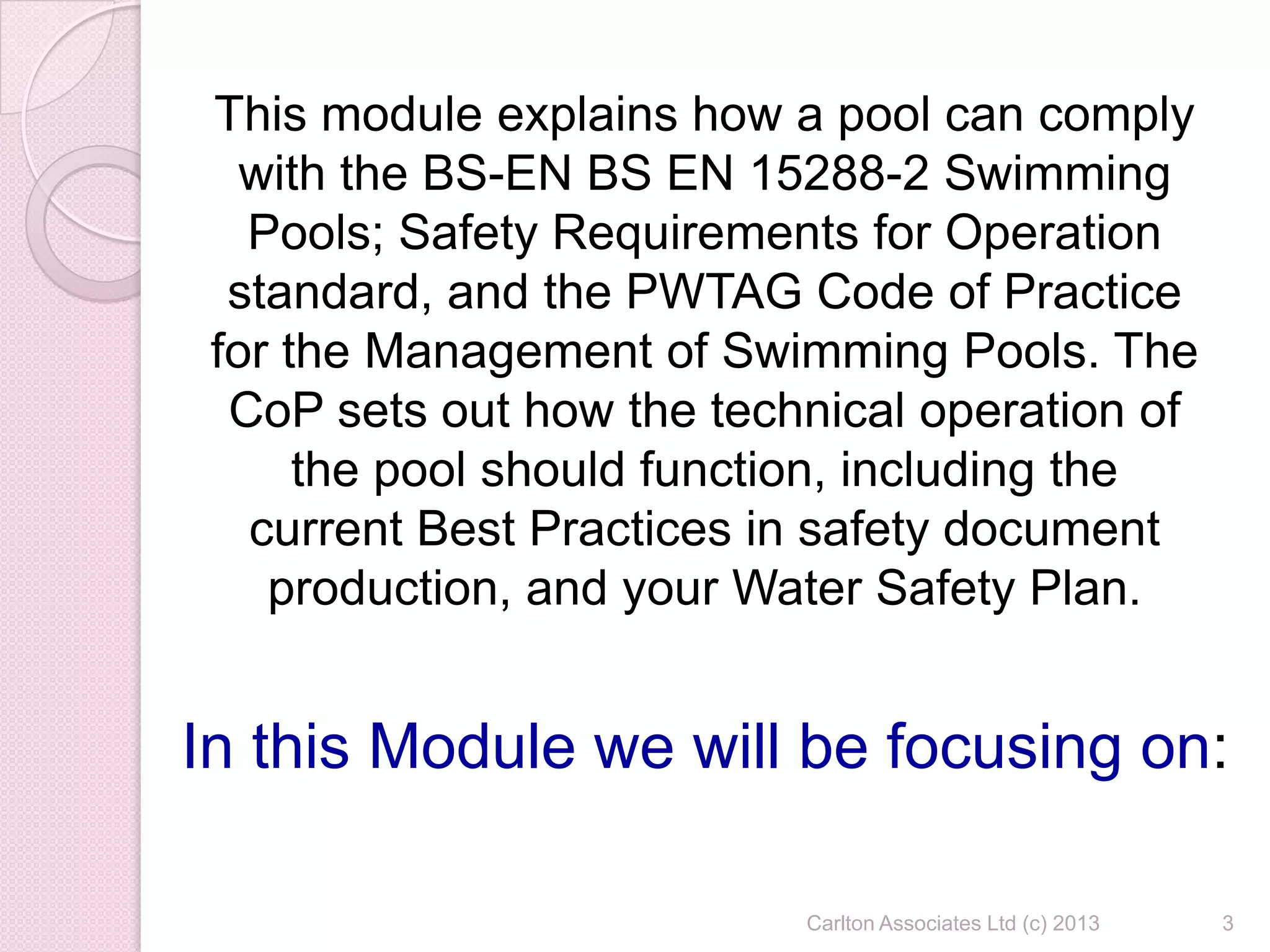 3Carlton Associates Ltd (c) 2013
This module explains how a pool can comply
with the BS-EN BS EN 15288-2 Swimming
Pools; Safety Requirements for Operation
standard, and the PWTAG Code of Practice
for the Management of Swimming Pools. The
CoP sets out how the technical operation of
the pool should function, including the
current Best Practices in safety document
production, and your Water Safety Plan.
In this Module we will be focusing on:
 