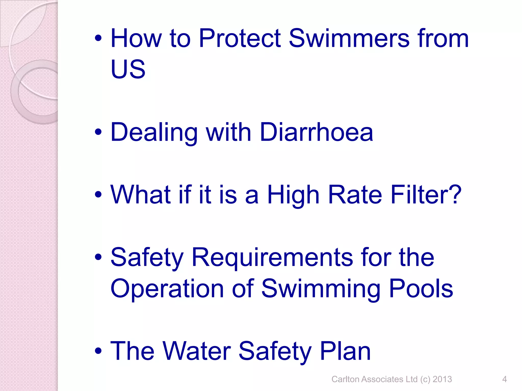 Carlton Associates Ltd (c) 2013 4
• How to Protect Swimmers from
US
• Dealing with Diarrhoea
• What if it is a High Rate Filter?
• Safety Requirements for the
Operation of Swimming Pools
• The Water Safety Plan
 