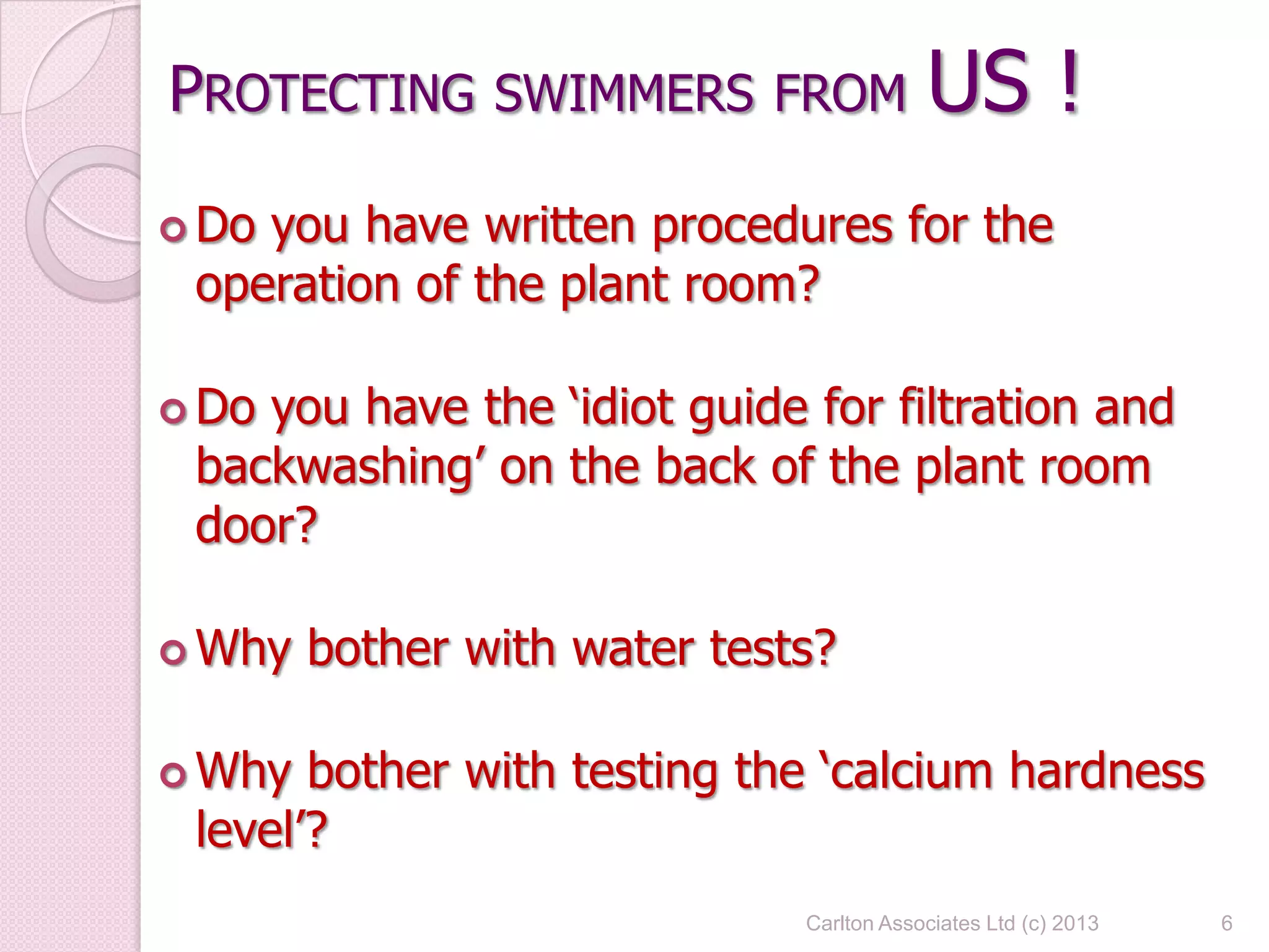 PROTECTING SWIMMERS FROM US !
 Do you have written procedures for the
operation of the plant room?
 Do you have the ‘idiot guide for filtration and
backwashing’ on the back of the plant room
door?
 Why bother with water tests?
 Why bother with testing the ‘calcium hardness
level’?
6Carlton Associates Ltd (c) 2013
 