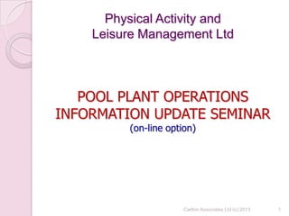 Physical Activity and
Leisure Management Ltd
POOL PLANT OPERATIONS
INFORMATION UPDATE SEMINAR
(on-line option)
1Carlton Associates Ltd (c) 2013
 