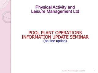 1
Physical Activity and
Leisure Management Ltd
POOL PLANT OPERATIONS
INFORMATION UPDATE SEMINAR
(on-line option)
1Carlton Associates Ltd (c) 2013
 