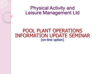 Physical Activity and
Leisure Management Ltd
POOL PLANT OPERATIONS
INFORMATION UPDATE SEMINAR
(on-line option)
 