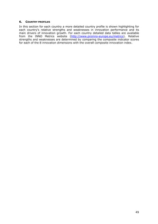 6.   COUNTRY PROFILES
In this section for each country a more detailed country profile is shown highlighting for
each country’s relative strengths and weaknesses in innovation performance and its
main drivers of innovation growth. For each country detailed data tables are available
from the INNO Metrics website (http://www.proinno-europe.eu/metrics). Relative
strengths and weaknesses are determined by comparing the composite indicator scores
for each of the 8 innovation dimensions with the overall composite innovation index.




                                                                                       49
 