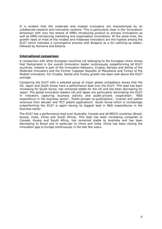 It is evident that the moderate and modest innovators are characterised by an
unbalanced research and innovation systems. This is particularly clear in the ‘Innovators’
dimension with very low shares of SMEs introducing product or process innovations as
well as SMEs introducing marketing and organisation innovations. At the same time, the
growth rates of most of the modest and moderate innovators are the highest among the
EU27 which indicates a convergence process with Bulgaria as a EU catching-up leader,
followed by Romania and Estonia.


International comparison
A comparison with other European countries not belonging to the European Union shows
that Switzerland is the overall Innovation leader continuously outperforming all EU27
countries. Iceland is part of the Innovation followers, Croatia, Norway and Serbia of the
Moderate innovators and the Former Yugoslav Republic of Macedonia and Turkey of the
Modest innovators. For Croatia, Serbia and Turkey growth has been well above the EU27
average.
Comparing the EU27 with a selected group of major global competitors shows that the
US, Japan and South Korea have a performance lead over the EU27. This lead has been
increasing for South Korea, has remained stable for the US and has been decreasing for
Japan. The global innovation leaders US and Japan are particularly dominating the EU27
in indicators capturing business activity and public-private cooperation: ‘R&D
expenditure in the business sector’, ‘Public-private co-publications’, ‘License and patent
revenues from abroad’ and ‘PCT patent applications’. South Korea which is increasingly
outperforming the EU27 is again having its biggest lead in R&D expenditures in the
business sector.
The EU27 has a performance lead over Australia, Canada and all BRICS countries (Brazil,
Russia, India, China and South Africa). This lead has been increasing compared to
Canada, Russia and South Africa, has remained stable to Australia and has been
decreasing to Brazil and in particular to China and India. China has been closing the
innovation gap to Europe continuously in the last few years.




                                                                                        5
 