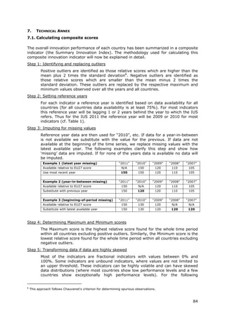 7.      TECHNICAL ANNEX
7.1. Calculating composite scores

The overall innovation performance of each country has been summarized in a composite
indicator (the Summary Innovation Index). The methodology used for calculating this
composite innovation indicator will now be explained in detail.
Step 1: Identifying and replacing outliers
           Positive outliers are identified as those relative scores which are higher than the
           mean plus 2 times the standard deviation8. Negative outliers are identified as
           those relative scores which are smaller than the mean minus 2 times the
           standard deviation. These outliers are replaced by the respective maximum and
           minimum values observed over all the years and all countries.
Step 2: Setting reference years
           For each indicator a reference year is identified based on data availability for all
           countries (for all countries data availability is at least 75%). For most indicators
           this reference year will be lagging 1 or 2 years behind the year to which the IUS
           refers. Thus for the IUS 2011 the reference year will be 2009 or 2010 for most
           indicators (cf. Table 1).
Step 3: Imputing for missing values
           Reference year data are then used for “2010”, etc. If data for a year-in-between
           is not available we substitute with the value for the previous. If data are not
           available at the beginning of the time series, we replace missing values with the
           latest available year. The following examples clarify this step and show how
           ‘missing’ data are imputed. If for none of the years data is available no data will
           be imputed.
            Example 1 (latest year missing)                   “2011”     “2010”     “2009”   “2008”   “2007”
            Available relative to EU27 score                   N/A        150        120      110      105
            Use most recent year                               150        150        120      110      105


            Example 2 (year-in-between missing)               “2011”     “2010”     “2009”   “2008”   “2007”
            Available relative to EU27 score                   150        N/A        120      110      105
            Substitute with previous year                      150        120        120      110      105


            Example 3 (beginning-of-period missing)           “2011”     “2010”     “2009”   “2008”   “2007”
            Available relative to EU27 score                   150        130        120      N/A      N/A
            Substitute with latest available year              150        130        120      120      120



Step 4: Determining Maximum and Minimum scores
           The Maximum score is the highest relative score found for the whole time period
           within all countries excluding positive outliers. Similarly, the Minimum score is the
           lowest relative score found for the whole time period within all countries excluding
           negative outliers.
Step 5: Transforming data if data are highly skewed
           Most of the indicators are fractional indicators with values between 0% and
           100%. Some indicators are unbound indicators, where values are not limited to
           an upper threshold. These indicators can be highly volatile and can have skewed
           data distributions (where most countries show low performance levels and a few
           countries show exceptionally high performance levels). For the following


8
    This approach follows Chauvenet's criterion for determining spurious observations.



                                                                                                         84
 