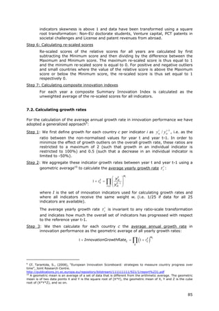 indicators skewness is above 1 and data have been transformed using a square
        root transformation: Non-EU doctorate students, Venture capital, PCT patents in
        societal challenges and License and patent revenues from abroad.
Step 6: Calculating re-scaled scores
        Re-scaled scores of the relative scores for all years are calculated by first
        subtracting the Minimum score and then dividing by the difference between the
        Maximum and Minimum score. The maximum re-scaled score is thus equal to 1
        and the minimum re-scaled score is equal to 0. For positive and negative outliers
        and small countries where the value of the relative score is above the Maximum
        score or below the Minimum score, the re-scaled score is thus set equal to 1
        respectively 0.
Step 7: Calculating composite innovation indexes
        For each year a composite Summary Innovation Index is calculated as the
        unweighted average of the re-scaled scores for all indicators.


7.2. Calculating growth rates

For the calculation of the average annual growth rate in innovation performance we have
adopted a generalized approach9:
                                                                                                t        t −1
Step 1: We first define growth for each country c per indicator i as y ic / y ic , i.e. as the
        ratio between the non-normalised values for year t and year t-1. In order to
        minimize the effect of growth outliers on the overall growth rate, these ratios are
        restricted to a maximum of 2 (such that growth in an individual indicator is
        restricted to 100%) and 0.5 (such that a decrease in an individual indicator is
        limited to -50%).
Step 2: We aggregate these indicator growth rates between year t and year t-1 using a
        geometric average10 to calculate the average yearly growth rate                             τ ct :
                                                                          wi
                                                                   ⎛ yic ⎞
                                                                      t
                                                 t
                                            1 + τc    =     ∏
                                                            i ∈I
                                                                   ⎜ t −1 ⎟
                                                                   ⎜y ⎟
                                                                   ⎝ ic ⎠
        where I is the set of innovation indicators used for calculating growth rates and
        where all indicators receive the same weight wi (i.e. 1/25 if data for all 25
        indicators are available).

        The average yearly growth rate               τ ct    is invariant to any ratio-scale transformation
        and indicates how much the overall set of indicators has progressed with respect
        to the reference year t-1.
Step 3: We then calculate for each country c the average annual growth rate in
      innovation performance as the geometric average of all yearly growth rates:

                                                                               ∏ (1 + τ )
                                                                                           wt
                                                                                       t
                                  1 + InnovationGrowthRatec =                          c
                                                                                t




9
   Cf. Tarantola, S., (2008), “European Innovation Scoreboard: strategies to measure country progress over
time”, Joint Research Centre.
http://publications.jrc.ec.europa.eu/repository/bitstream/111111111/921/1/report%231.pdf
10
   A geometric mean is an average of a set of data that is different from the arithmetic average. The geometric
mean is of two data points X and Y is the square root of (X*Y), the geometric mean of X, Y and Z is the cube
root of (X*Y*Z), and so on.



                                                                                                                85
 
