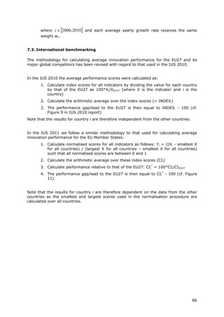 [          ]
       where t ∈ 2006,2010 and each average yearly growth rate receives the same
       weight wt.


7.3. International benchmarking

The methodology for calculating average innovation performance for the EU27 and its
major global competitors has been revised with regard to that used in the IUS 2010.


In the IUS 2010 the average performance scores were calculated as:
       1. Calculate index scores for all indicators by dividing the value for each country
          by that of the EU27 as 100*Xi/XEU27 (where X is the indicator and i is the
          country)
       2. Calculate the arithmetic average over the index scores (= INDEXi)
       3. The performance gap/lead to the EU27 is then equal to INDEXi - 100 (cf.
          Figure 9 in IUS 2010 report)
Note that the results for country i are therefore independent from the other countries.


In the IUS 2011 we follow a similar methodology to that used for calculating average
innovation performance for the EU Member States:
       1. Calculate normalised scores for all indicators as follows: Yi = ((Xi - smallest X
          for all countries) / (largest X for all countries – smallest X for all countries)
          such that all normalised scores are between 0 and 1
       2. Calculate the arithmetic average over these index scores (CIi)
       3. Calculate performance relative to that of the EU27: CIi* = 100*CIi/CIEU27
       4. The performance gap/lead to the EU27 is then equal to CIi* - 100 (cf. Figure
          11)


Note that the results for country i are therefore dependent on the data from the other
countries as the smallest and largest scores used in the normalisation procedure are
calculated over all countries.




                                                                                          86
 