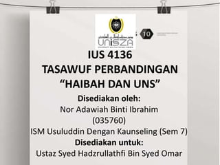 IUS 4136
TASAWUF PERBANDINGAN
“HAIBAH DAN UNS”
Disediakan oleh:
Nor Adawiah Binti Ibrahim
(035760)
ISM Usuluddin Dengan Kaunseling (Sem 7)
Disediakan untuk:
Ustaz Syed Hadzrullathfi Bin Syed Omar
 
