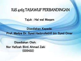 IUS 4163 TASAWUF PERBANDINGAN
Tajuk : Hal wal Maqam
Disediakan Kepada:
Prof. Madya Dr. Syed Hadzrullathfi bin Syed Omar
Disediakan Oleh:
Nor Hafizah Binti Ahmad Zaki
(035432)
 