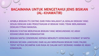 BAGAIMANA UNTUK MENGETAHUI JENIS BISIKAN
(AL-KHAWATIR)
• APABILA BISIKAN ITU DATING DARI PARA MALAIKAT,IA ADALAH BISIKAN YANG
SESUAI DENGAN ILMU PENGETAHUAN @ BISIKAN YANG TIDAK BERLAWANAN
DENGAN FITRAH MANUSIA.
• BISIKAN SYAITAN MERUPAKAN BISIKAN YANG MENGUNDANG KE ARAH
KEHANCURAN DAN KEMAKSIATAN
• BISIKAN NAFSU CENDERUNG KEPADA MENURUTI KEINGINAN SYAHWAT @ NAFSU
• BISIKAN SECARA LANGSUNG DARI ALLAH MERUPAKAN BISIKAN YANG PALING
TEPAT KETIKA DICAMPAK KAN RASA KE DALAM HATI SEORANG HAMBA KE ARAH
KEBAIKKAN.
 