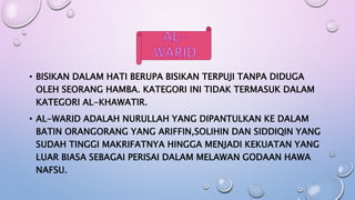• BISIKAN DALAM HATI BERUPA BISIKAN TERPUJI TANPA DIDUGA
OLEH SEORANG HAMBA. KATEGORI INI TIDAK TERMASUK DALAM
KATEGORI AL-KHAWATIR.
• AL-WARID ADALAH NURULLAH YANG DIPANTULKAN KE DALAM
BATIN ORANGORANG YANG ARIFFIN,SOLIHIN DAN SIDDIQIN YANG
SUDAH TINGGI MAKRIFATNYA HINGGA MENJADI KEKUATAN YANG
LUAR BIASA SEBAGAI PERISAI DALAM MELAWAN GODAAN HAWA
NAFSU.
 