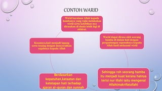 CONTOH WARID
Wirid kurniaan Allah kepada
hambanya yang rajin melakukan
wirid serta kelebihan nya
dirasakan di dunia lebih lagi di
akhirat.
Warid dapat dirasa oleh seorang
hamba di dalam hati dengan
pergantungan sepenuhnya kepada
Allah hasil melazami wirid
Sehingga roh seorang hamba
itu menjadi kuat kerana hatnya
terisi nur illahi iaitu mengenal
Allah(makrifatullah)
Berdasarkan
kepatuhan,ketaatan dan
ketetapan hati terhadap
ajaran al-quran dan sunnah
Kesannya,hati menjadi lapang
serta tenang dengan menyerahkan
segalanya kepada Allah
 