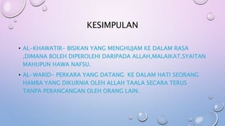 KESIMPULAN
• AL-KHAWATIR- BISIKAN YANG MENGHUJAM KE DALAM RASA
,DIMANA BOLEH DIPEROLEHI DARIPADA ALLAH,MALAIKAT,SYAITAN
MAHUPUN HAWA NAFSU.
• AL-WARID- PERKARA YANG DATANG KE DALAM HATI SEORANG
HAMBA YANG DIKURNIA OLEH ALLAH TAALA SECARA TERUS
TANPA PERANCANGAN OLEH ORANG LAIN.
 