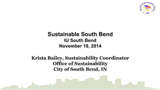 Sustainable South Bend 
IU South Bend 
November 18, 2014 
Krista Bailey, Sustainability Coordinator 
Office of Sustainability 
City of South Bend, IN 
 