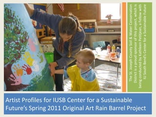Artist Profiles for IUSB Center for a Sustainable



                                                            The St. Joseph County Soil & Water Conservation
                                                           District is a proud sponsor of this project, which is
                                                        being conducted by Kathleen Petitjean, a Fellow with
Future’s Spring 2011 Original Art Rain Barrel Project




                                                             IU South Bend’s Center for a Sustainable Future
 