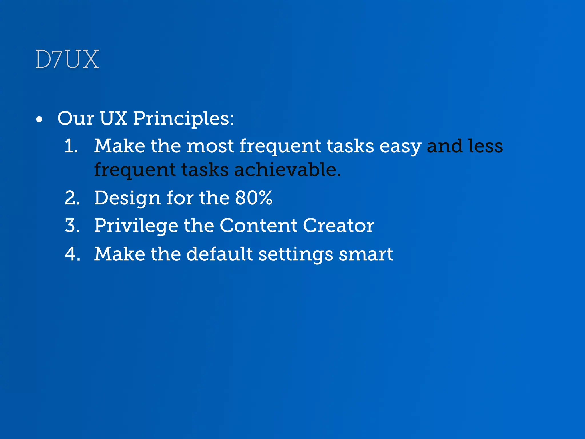 D7UX •  Our UX Principles: 1.  Make the most frequent tasks easy and less frequent tasks achievable. 2.  Design for the 80% 3.  Privilege the Content Creator 4.  Make the default settings smart 