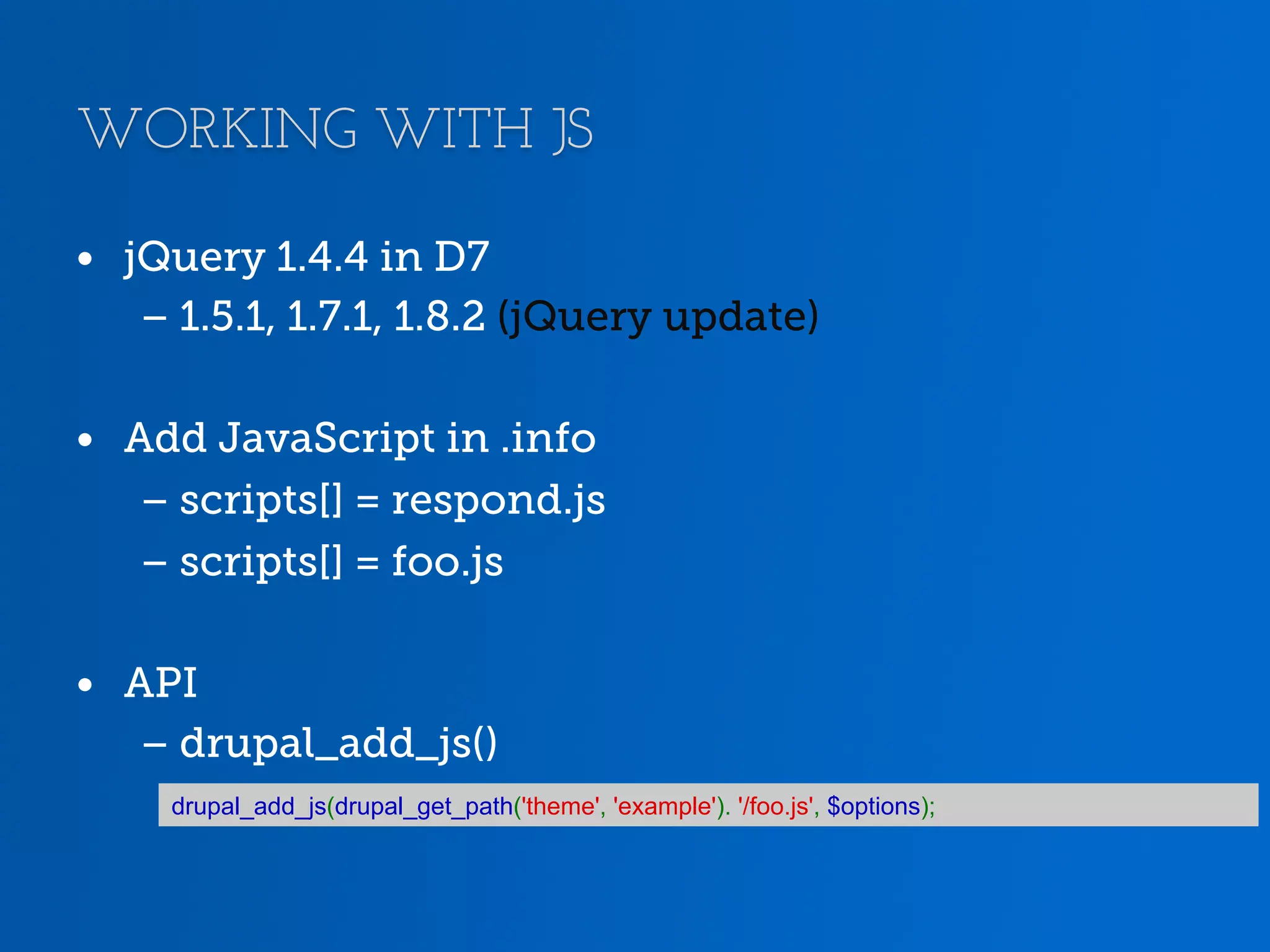 WORKING WITH JS •  jQuery 1.4.4 in D7 – 1.5.1, 1.7.1, 1.8.2 (jQuery update) •  Add JavaScript in .info – scripts[] = respond.js – scripts[] = foo.js •  API – drupal_add_js() drupal_add_js(drupal_get_path('theme', 'example'). '/foo.js', $options); 