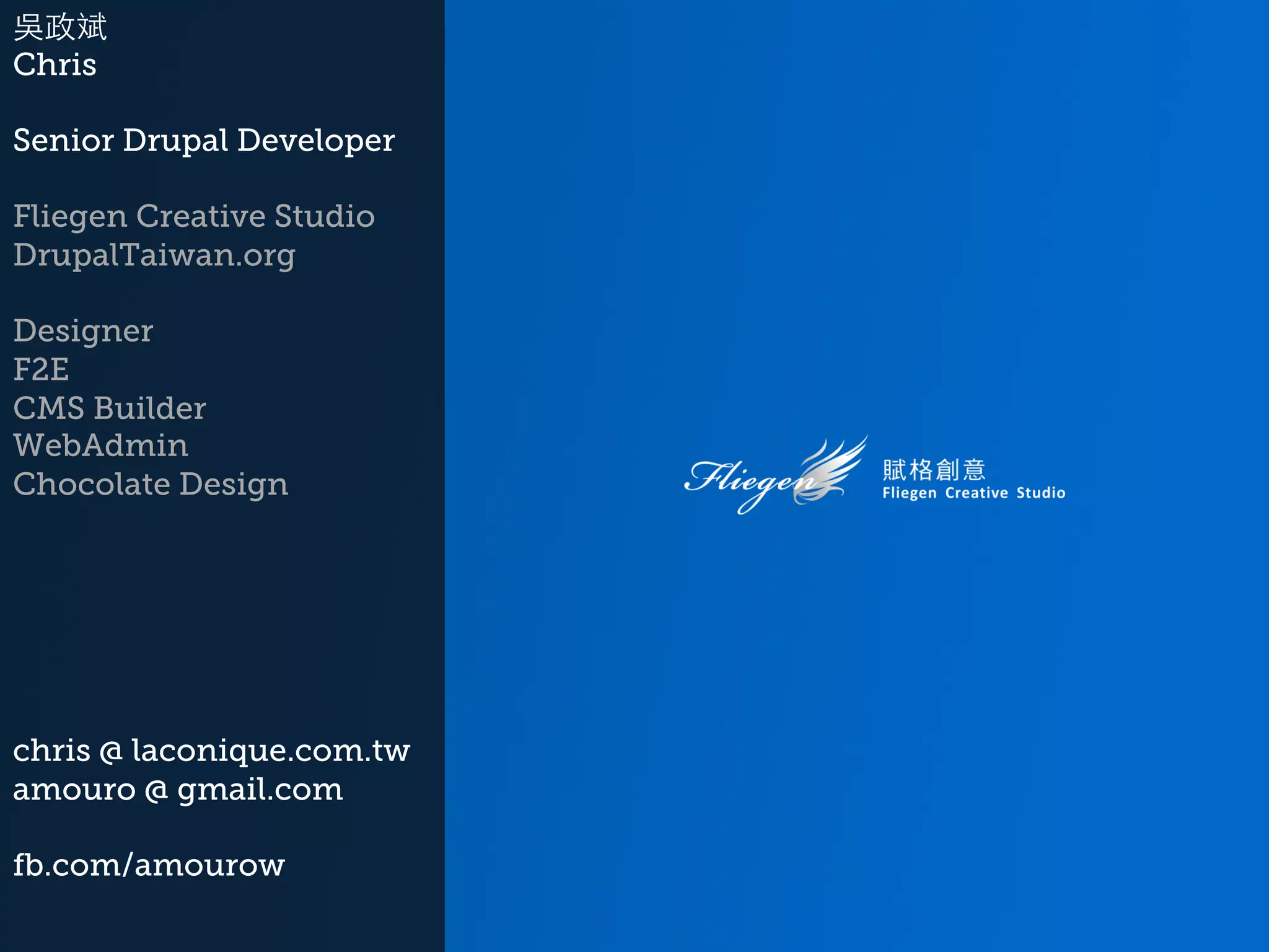 吳政斌 Chris Senior Drupal Developer Fliegen Creative Studio DrupalTaiwan.org Designer F2E CMS Builder WebAdmin Chocolate Design chris @ laconique.com.tw amouro @ gmail.com fb.com/amourow 