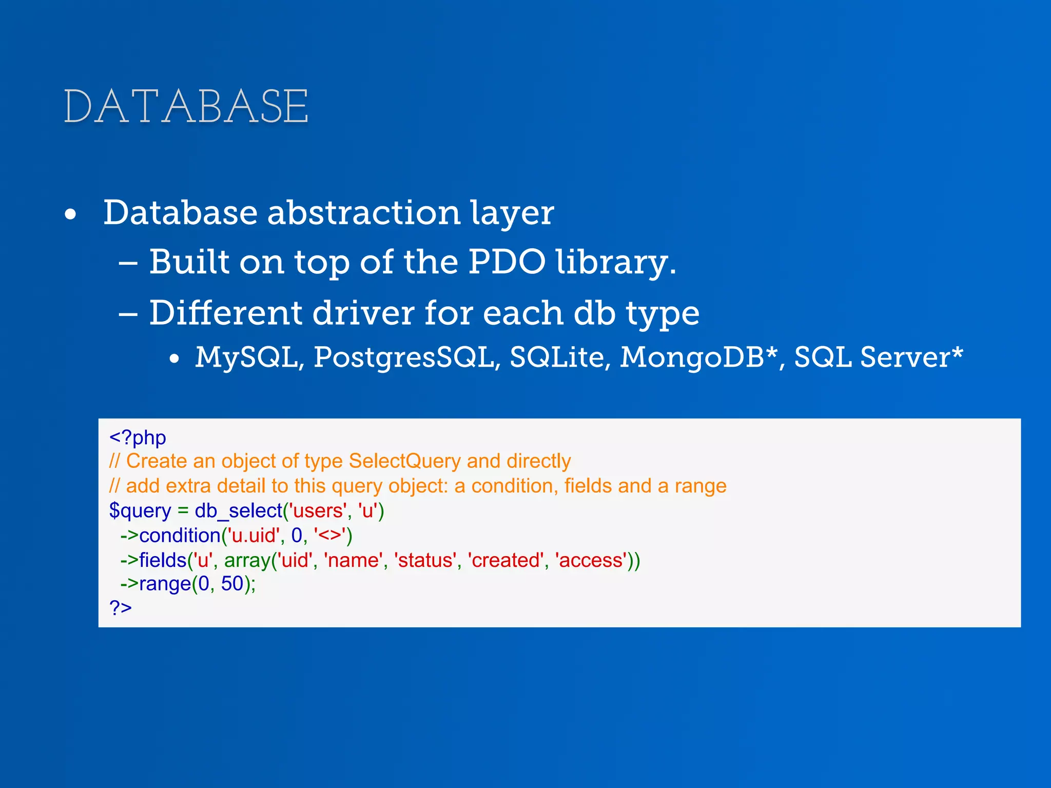 DATABASE •  Database abstraction layer – Built on top of the PDO library. – Diﬀerent driver for each db type •  MySQL, PostgresSQL, SQLite, MongoDB*, SQL Server* <?php // Create an object of type SelectQuery and directly // add extra detail to this query object: a condition, fields and a range $query = db_select('users', 'u') ->condition('u.uid', 0, '<>') ->fields('u', array('uid', 'name', 'status', 'created', 'access')) ->range(0, 50); ?> 