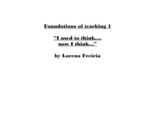 Foundations of teaching 1
“I used to think...,
now I think...”
by Lorena Freiria

 