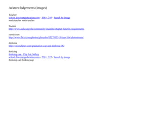Acknowledgements (images)
Teacher
school.discoveryeducation.com - 500 × 749 - Search by image
math teacher math teacher
Student
http://www.aiche.org/sbe/community/students/chapter-benefits-requirements
curriculum
http://www.flickr.com/photos/gforsythe/8527950743/sizes/l/in/photostream/
diploma
http://sweetclipart.com/graduation-cap-and-diploma-682
thinking
thinking cap - Clip Art Gallery
school.discoveryeducation.com - 230 × 337 - Search by image
thinking cap thinking cap

 