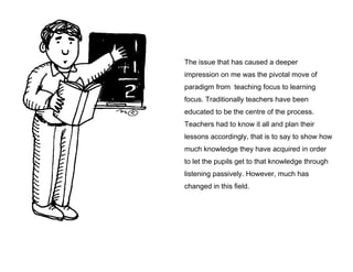 The issue that has caused a deeper
impression on me was the pivotal move of
paradigm from teaching focus to learning
focus. Traditionally teachers have been
educated to be the centre of the process.
Teachers had to know it all and plan their
lessons accordingly, that is to say to show how
much knowledge they have acquired in order
to let the pupils get to that knowledge through
listening passively. However, much has
changed in this field.

 