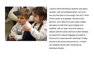 I used to think that being a teacher was about
vocation, will and professionalism, but now I
can say that that is not enough if we don´t think
of this career as a service. Service to the
learners, who need of our job to get a better
education to help them grow happily and
healthily, with an open mind and ready to
interact with the world. Service to their families,
to support the cultural baggage provided at
home and to value parents’ teachings. Finally,
service to the community we live in, in which
our students will be soon immersed as
individual citizens.

 
