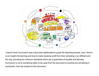 I used to think Curriculum was a document ellaborated to guide the teaching process, now I think it
is an insight into learning and how to make students profit from their schooling in an efficient and
fair way, providing for minimum standards which are a guarantee of equality and fairness.
Curriculum is not to something static to be used from the document to practice but something in
constrution, from the student to the document.

 