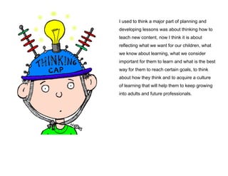I used to think a major part of planning and
developing lessons was about thinking how to
teach new content, now I think it is about
reflecting what we want for our children, what
we know about learning, what we consider
important for them to learn and what is the best
way for them to reach certain goals, to think
about how they think and to acquire a culture
of learning that will help them to keep growing
into adults and future professionals.

 