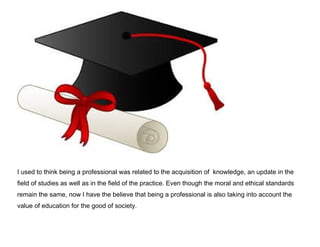 I used to think being a professional was related to the acquisition of knowledge, an update in the
field of studies as well as in the field of the practice. Even though the moral and ethical standards
remain the same, now I have the believe that being a professional is also taking into account the
value of education for the good of society.

 