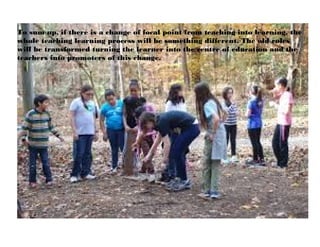 To sum up, if there is a change of focal point from teaching into learning, the
whole teaching learning process will be something different. The old roles
will be transformed turning the learner into the centre of education and the
teachers into promoters of this change.

 