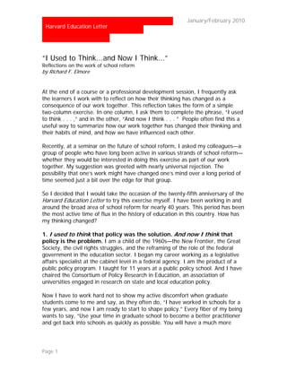 …                                                           January/February 2010
 Harvard Education Letter




“I Used to Think...and Now I Think...”
Reflections on the work of school reform
by Richard F. Elmore


At the end of a course or a professional development session, I frequently ask
the learners I work with to reflect on how their thinking has changed as a
consequence of our work together. This reflection takes the form of a simple
two-column exercise. In one column, I ask them to complete the phrase, “I used
to think . . . ,” and in the other, “And now I think . . . ” People often find this a
useful way to summarize how our work together has changed their thinking and
their habits of mind, and how we have influenced each other.

Recently, at a seminar on the future of school reform, I asked my colleagues—a
group of people who have long been active in various strands of school reform—
whether they would be interested in doing this exercise as part of our work
together. My suggestion was greeted with nearly universal rejection. The
possibility that one’s work might have changed one’s mind over a long period of
time seemed just a bit over the edge for that group.

So I decided that I would take the occasion of the twenty-fifth anniversary of the
Harvard Education Letter to try this exercise myself. I have been working in and
around the broad area of school reform for nearly 40 years. This period has been
the most active time of flux in the history of education in this country. How has
my thinking changed?

1. I used to think that policy was the solution. And now I think that
policy is the problem. I am a child of the 1960s—the New Frontier, the Great
Society, the civil rights struggles, and the reframing of the role of the federal
government in the education sector. I began my career working as a legislative
affairs specialist at the cabinet level in a federal agency. I am the product of a
public policy program. I taught for 11 years at a public policy school. And I have
chaired the Consortium of Policy Research in Education, an association of
universities engaged in research on state and local education policy.

Now I have to work hard not to show my active discomfort when graduate
students come to me and say, as they often do, “I have worked in schools for a
few years, and now I am ready to start to shape policy.” Every fiber of my being
wants to say, “Use your time in graduate school to become a better practitioner
and get back into schools as quickly as possible. You will have a much more




Page 1
 