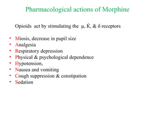 Pharmacological actions of Morphine
Opioids act by stimulating the μ, Ќ, & δ receptors
• Miosis, decrease in pupil size
• Analgesia
• Respiratory depression
• Physical & psychological dependence
• Hypotension,
• Nausea and vomiting
• Cough suppression & constipation
• Sedation
 