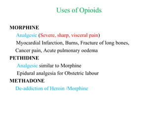 Uses of Opioids
MORPHINE
Analgesic (Severe, sharp, visceral pain)
Myocardial Infarction, Burns, Fracture of long bones,
Cancer pain, Acute pulmonary oedema
PETHIDINE
Analgesic similar to Morphine
Epidural analgesia for Obstetric labour
METHADONE
De-addiction of Heroin /Morphine
 