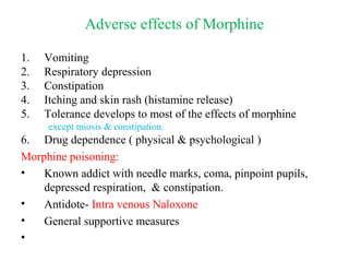 Adverse effects of Morphine
1. Vomiting
2. Respiratory depression
3. Constipation
4. Itching and skin rash (histamine release)
5. Tolerance develops to most of the effects of morphine
except miosis & constipation.
6. Drug dependence ( physical & psychological )
Morphine poisoning:
• Known addict with needle marks, coma, pinpoint pupils,
depressed respiration, & constipation.
• Antidote- Intra venous Naloxone
• General supportive measures
•
 