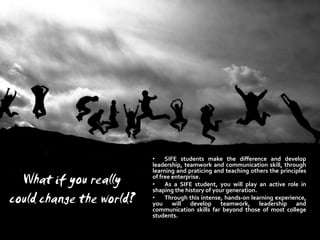 •    SIFE students make the difference and develop
                          leadership, teamwork and communication skill, through
                          learning and praticing and teaching others the principles
  What if you really      of free enterprise.
                          •    As a SIFE student, you will play an active role in
                          shaping the history of your generation.
could change the world?   •    Through this intense, hands-on learning experience,
                          you will develop teamwork, leadership and
                          communication skills far beyond those of most college
                          students.
 