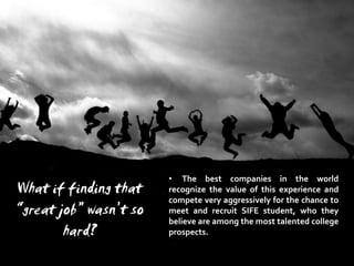• The best companies in the world
What if finding that    recognize the value of this experience and
                        compete very aggressively for the chance to
“great job” wasn’t so   meet and recruit SIFE student, who they
                        believe are among the most talented college
        hard?           prospects.
 