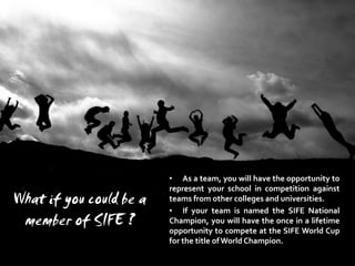 • As a team, you will have the opportunity to
                         represent your school in competition against
What if you could be a   teams from other colleges and universities.
                         • If your team is named the SIFE National
 member of SIFE ?        Champion, you will have the once in a lifetime
                         opportunity to compete at the SIFE World Cup
                         for the title of World Champion.
 