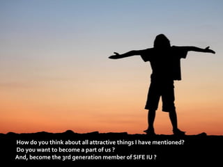 How do you think about all attractive things I have mentioned?
Do you want to become a part of us ?
And, become the 3rd generation member of SIFE IU ?
 