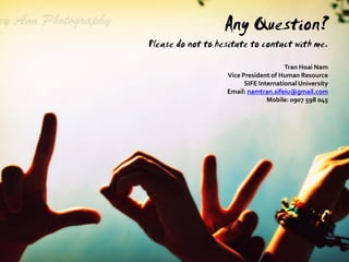 Any Question?
Please do not to hesitate to contact with me.
                                       Tran Hoai Nam
                   Vice President of Human Resource
                         SIFE International University
                   Email: namtran.sifeiu@gmail.com
                                 Mobile: 0907 598 045
 